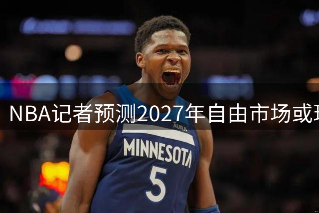 NBA记者预测2027年自由市场或现史上最强阵容